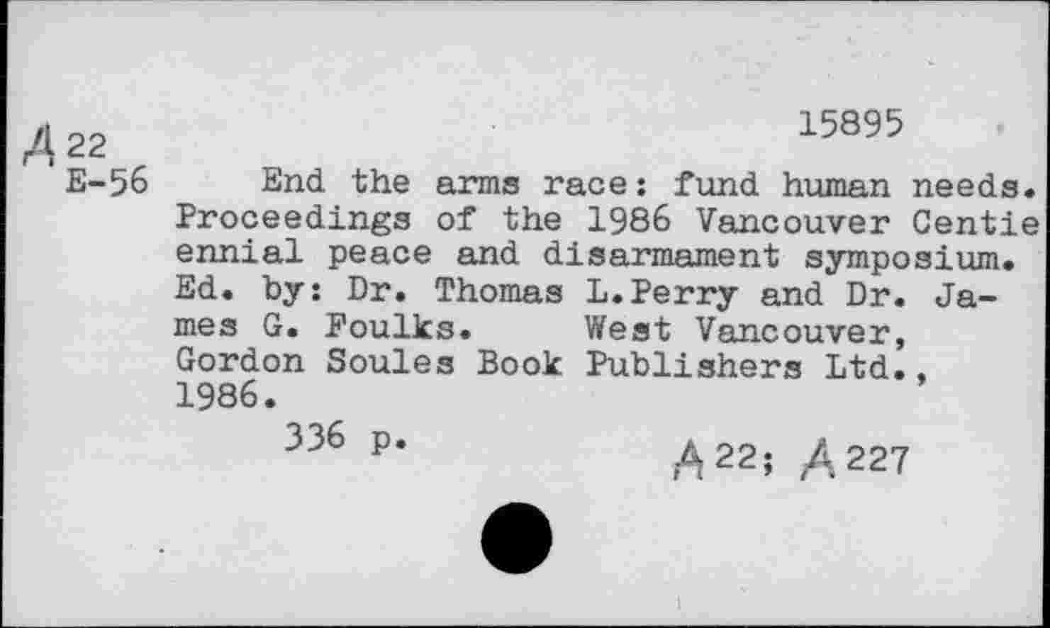 ﻿/4 22	15895
E-56 End the arms race: fund human needs.
Proceedings of the 1986 Vancouver Gentle ennial peace and disarmament symposium. Ed. by: Dr. Thomas L.Perry and Dr. James G. Foulks. West Vancouver, Gordon Soules Book Publishers Ltd.. 1986.
336 p.
A 22; /.227